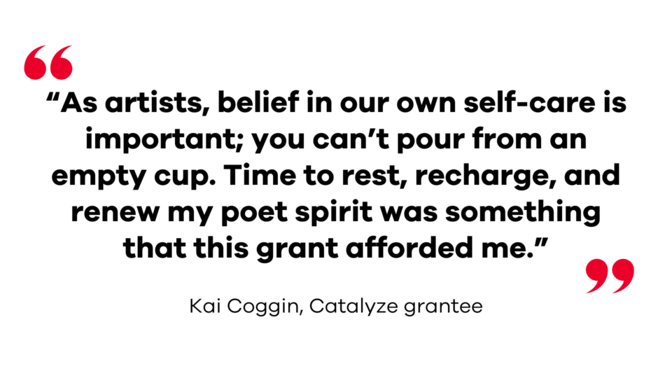 “As artists, belief in our own self-care is important; you can’t pour from an empty cup. Time to rest, recharge, and renew my poet spirit was something that this grant afforded me.” — Kai Coggin, Catalyze grantee 