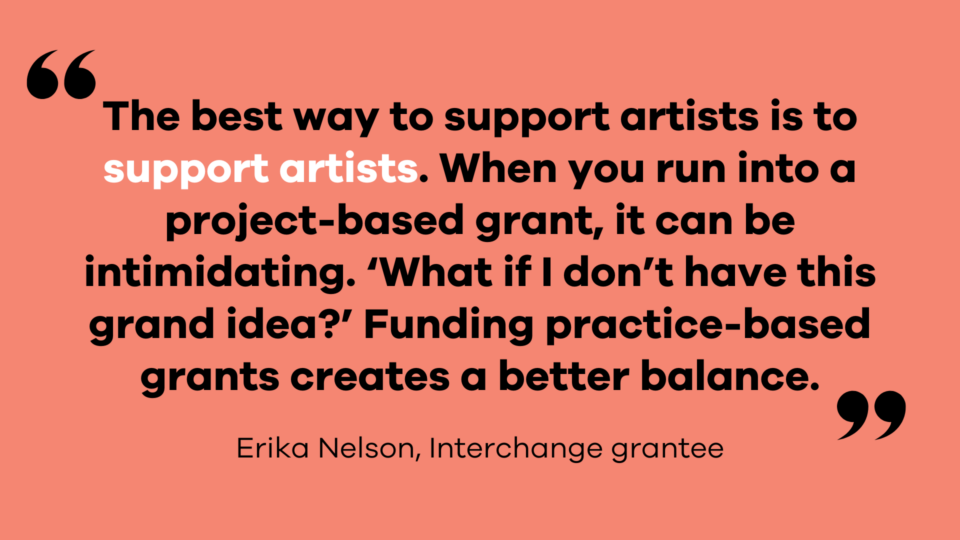 “The best way to support artists is to support artists,” Erika says. “When you run into a project-based grant, it can be intimidating. ‘What if I don’t have this grand idea?’ Funding practice-based grants creates a better balance.”— Erika Nelson, Interchange grantee