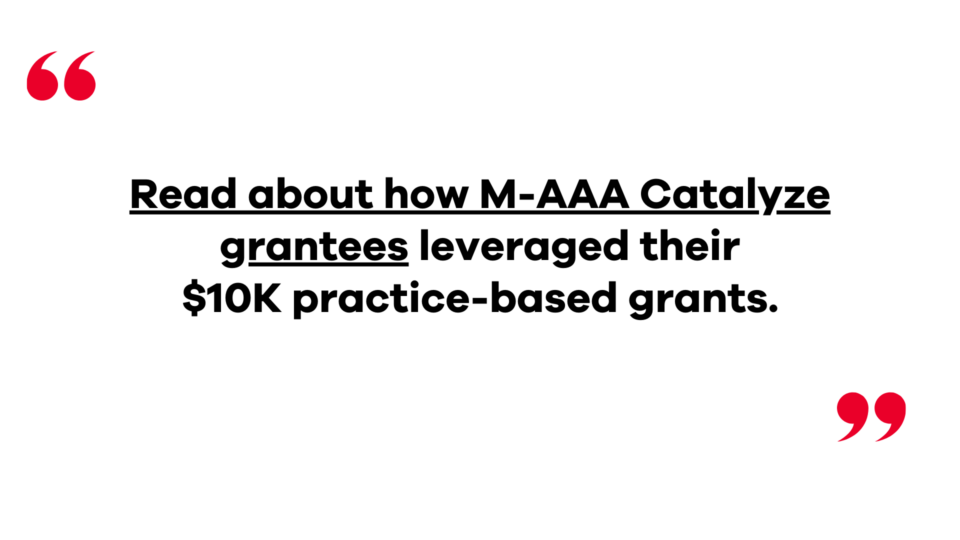 Read about how M-AAA Catalyze grantees leveraged their $10K practice-based grants. Click to open new page.